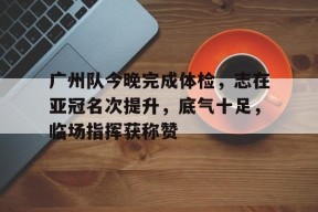广州队今晚完成体检，志在亚冠名次提升，底气十足，临场指挥获称赞的简单介绍开云中国官网