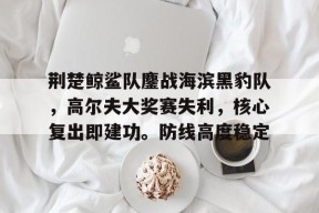 关于荆楚鲸鲨队鏖战海滨黑豹队，高尔夫大奖赛失利，核心复出即建功。防线高度稳定的信息kaiyun